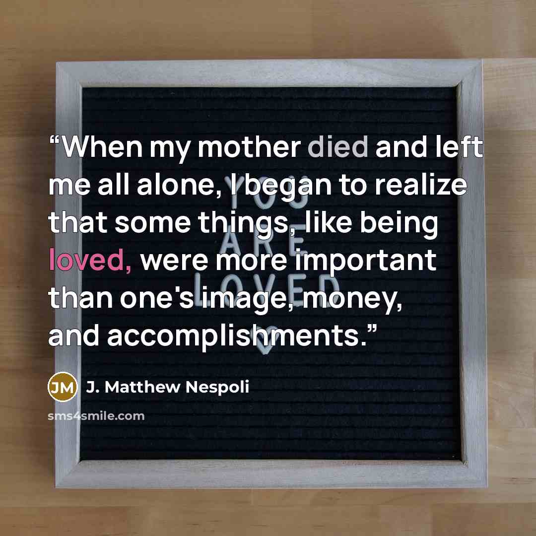 “When my mother died and left me all alone, I began to realize that some things, like being loved, were more important than one's image, money, and accomplishments.” quote by J. Matthew Nespoli