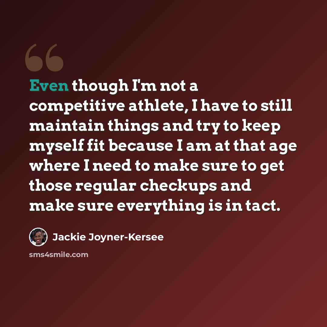 “Even though I'm not a competitive athlete, I have to still maintain things and try to keep myself fit because I am at that age where I need to make sure to get those regular checkups and make sure everything is in tact.” quote by Jackie Joyner-Kersee