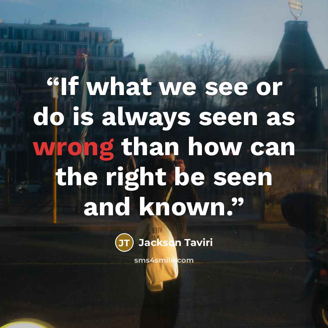 “If what we see or do is always seen as wrong than how can the right be seen and known.” quote by Jackson Taviri