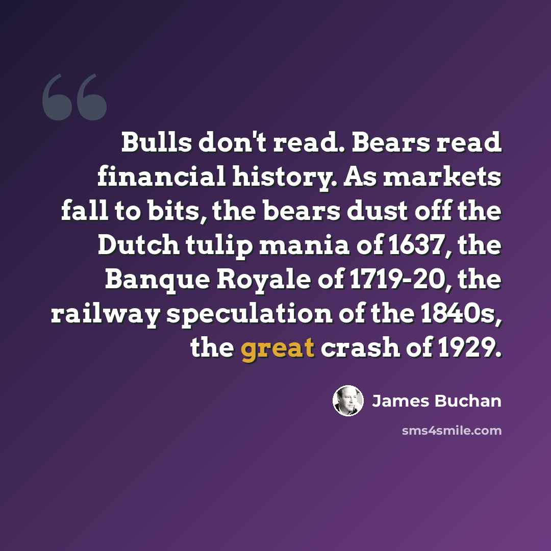 “Bulls don't read. Bears read financial history. As markets fall to bits, the bears dust off the Dutch tulip mania of 1637, the Banque Royale of 1719-20, the railway speculation of the 1840s, the great crash of 1929.” quote by James Buchan