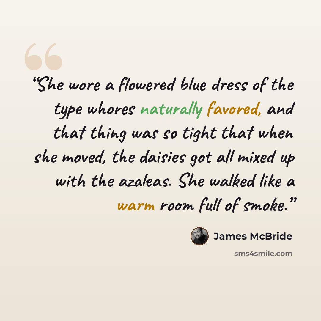 “She wore a flowered blue dress of the type whores naturally favored, and that thing was so tight that when she moved, the daisies got all mixed up with the azaleas. She walked like a warm room full of smoke.” quote by James McBride