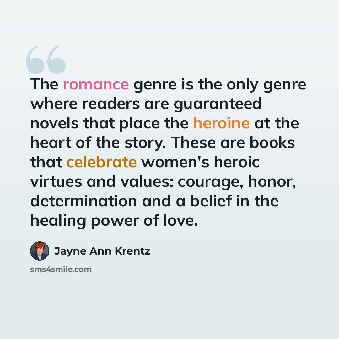 “The romance genre is the only genre where readers are guaranteed novels that place the heroine at the heart of the story. These are books that celebrate women's heroic virtues and values: courage, honor, determination and a belief in the healing power of love.” quote by Jayne Ann Krentz