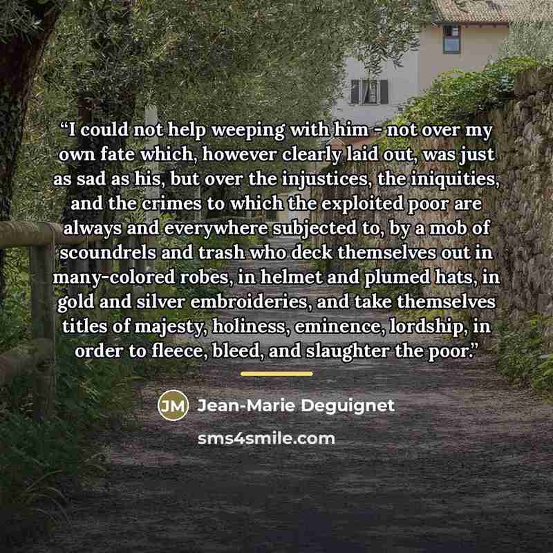 “I could not help weeping with him - not over my own fate which, however clearly laid out, was just as sad as his, but over the injustices, the iniquities, and the crimes to which the exploited poor are always and everywhere subjected to, by a mob of scoundrels and trash who deck themselves out in…” quote by Jean-Marie Deguignet