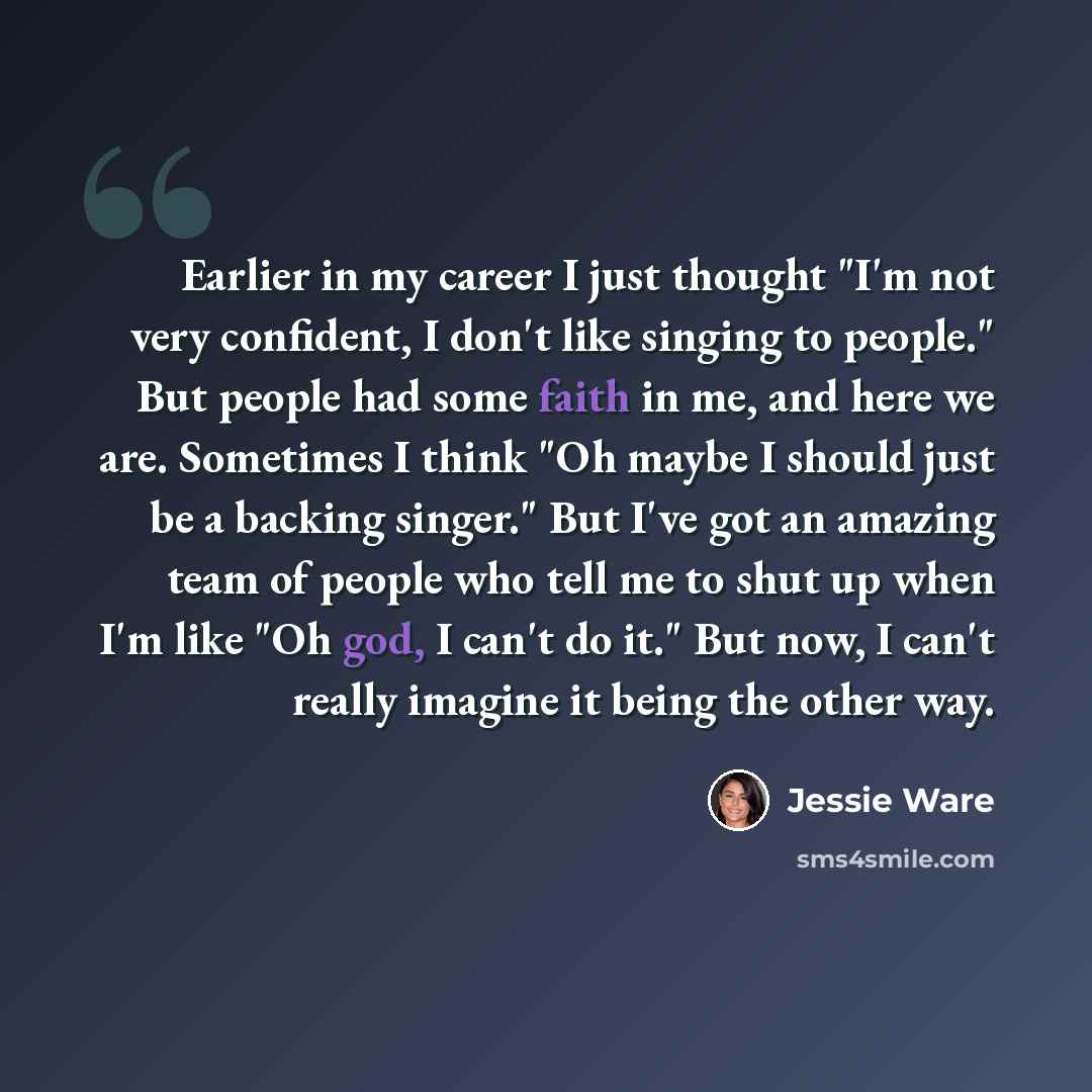 “Earlier in my career I just thought "I'm not very confident, I don't like singing to people." But people had some faith in me, and here we are. Sometimes I think "Oh maybe I should just be a backing singer." But I've got an amazing team of people who tell me to shut up when I'm like "Oh god, I…” quote by Jessie Ware
