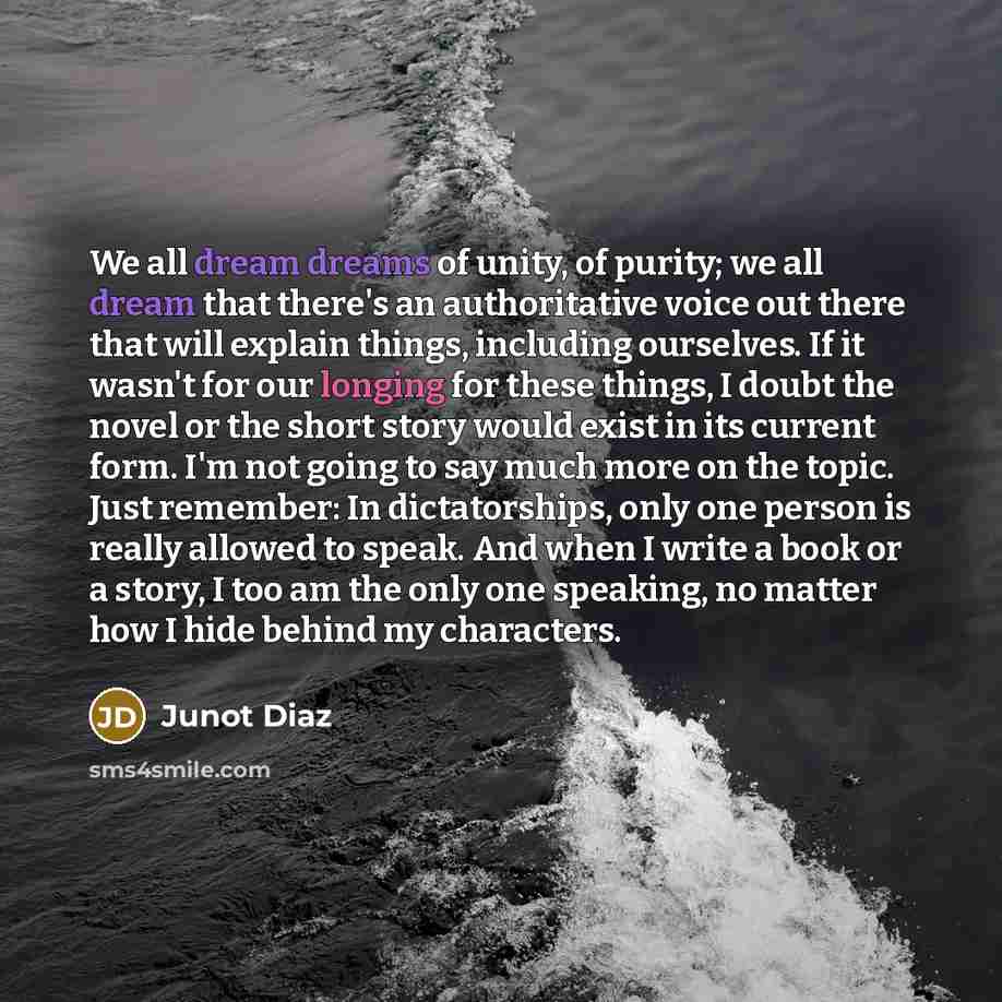 “We all dream dreams of unity, of purity; we all dream that there's an authoritative voice out there that will explain things, including ourselves. If it wasn't for our longing for these things, I doubt the novel or the short story would exist in its current form. I'm not going to say much more on…” quote by Junot Diaz