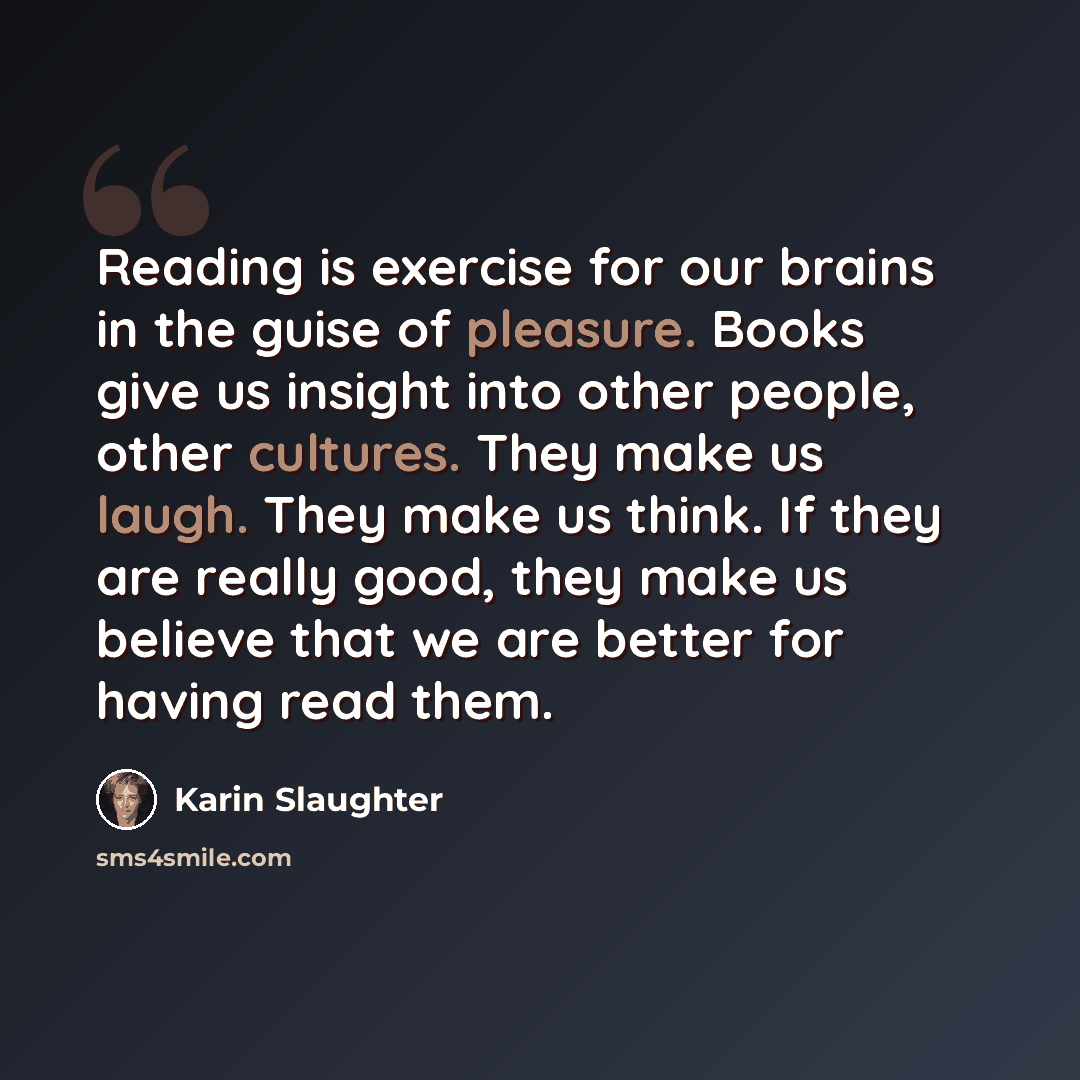 “Reading is exercise for our brains in the guise of pleasure. Books give us insight into other people, other cultures. They make us laugh. They make us think. If they are really good, they make us believe that we are better for having read them.” quote by Karin Slaughter