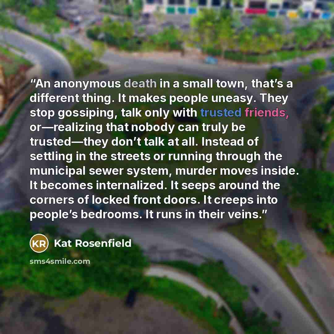 “An anonymous death in a small town, that’s a different thing. It makes people uneasy. They stop gossiping, talk only with trusted friends, or—realizing that nobody can truly be trusted—they don’t talk at all. Instead of settling in the streets or running through the municipal sewer system, murder…” quote by Kat Rosenfield