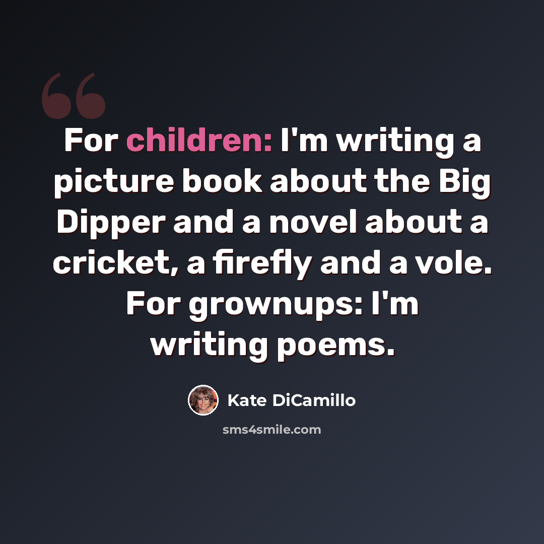 “For children: I'm writing a picture book about the Big Dipper and a novel about a cricket, a firefly and a vole. For grownups: I'm writing poems.” quote by Kate DiCamillo