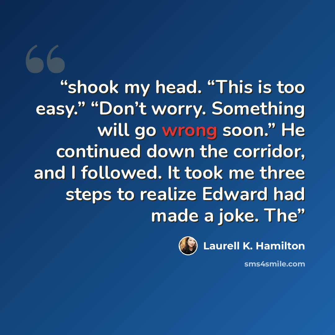 “shook my head. “This is too easy.” “Don’t worry. Something will go wrong soon.” He continued down the corridor, and I followed. It took me three steps to realize Edward had made a joke. The” quote by Laurell K. Hamilton