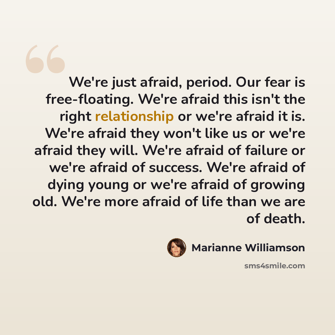 “We're just afraid, period. Our fear is free-floating. We're afraid this isn't the right relationship or we're afraid it is. We're afraid they won't like us or we're afraid they will. We're afraid of failure or we're afraid of success. We're afraid of dying young or we're afraid of growing old…” quote by Marianne Williamson