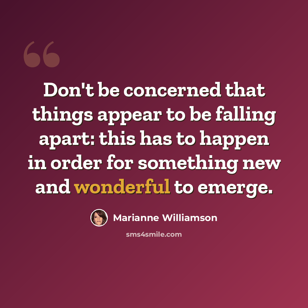 “Don't be concerned that things appear to be falling apart: this has to happen in order for something new and wonderful to emerge.” quote by Marianne Williamson