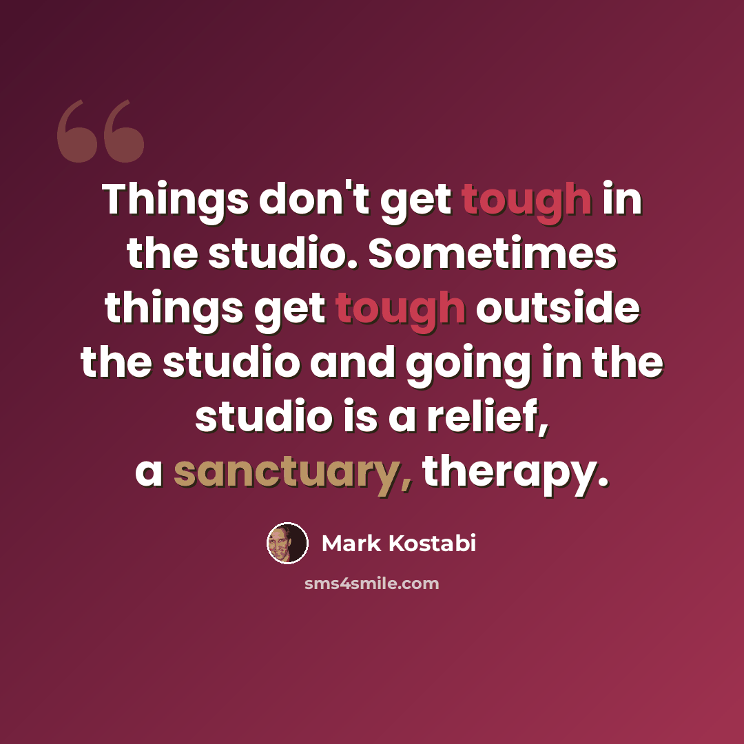“Things don't get tough in the studio. Sometimes things get tough outside the studio and going in the studio is a relief, a sanctuary, therapy.” quote by Mark Kostabi