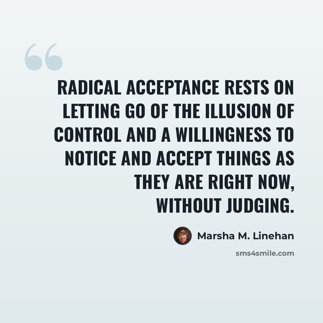 “Radical acceptance rests on letting go of the illusion of control and a willingness to notice and accept things as they are right now, without judging.” quote by Marsha M. Linehan