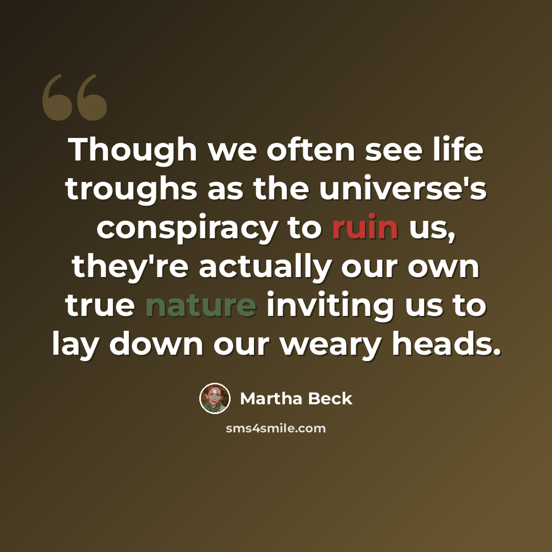 “Though we often see life troughs as the universe's conspiracy to ruin us, they're actually our own true nature inviting us to lay down our weary heads.” quote by Martha Beck