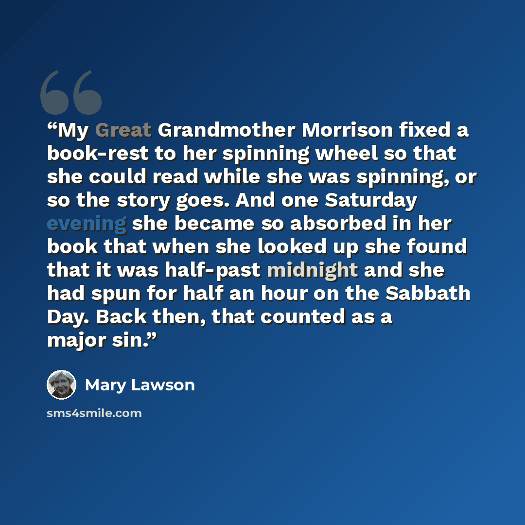 “My Great Grandmother Morrison fixed a book-rest to her spinning wheel so that she could read while she was spinning, or so the story goes. And one Saturday evening she became so absorbed in her book that when she looked up she found that it was half-past midnight and she had spun for half an hour…” quote by Mary Lawson