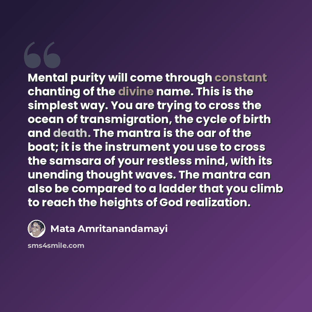 “Mental purity will come through constant chanting of the divine name. This is the simplest way. You are trying to cross the ocean of transmigration, the cycle of birth and death. The mantra is the oar of the boat; it is the instrument you use to cross the samsara of your restless mind, with its…” quote by Mata Amritanandamayi