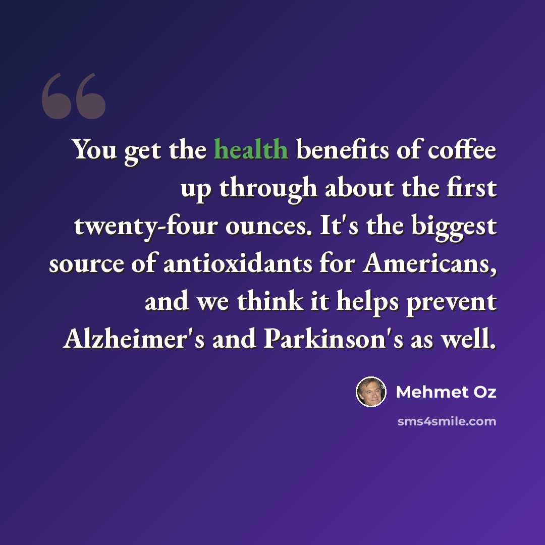 “You get the health benefits of coffee up through about the first twenty-four ounces. It's the biggest source of antioxidants for Americans, and we think it helps prevent Alzheimer's and Parkinson's as well.” quote by Mehmet Oz