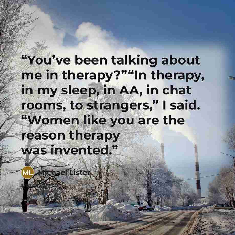 “You’ve been talking about me in therapy?”“In therapy, in my sleep, in AA, in chat rooms, to strangers,” I said. “Women like you are the reason therapy was invented.” quote by Michael Lister