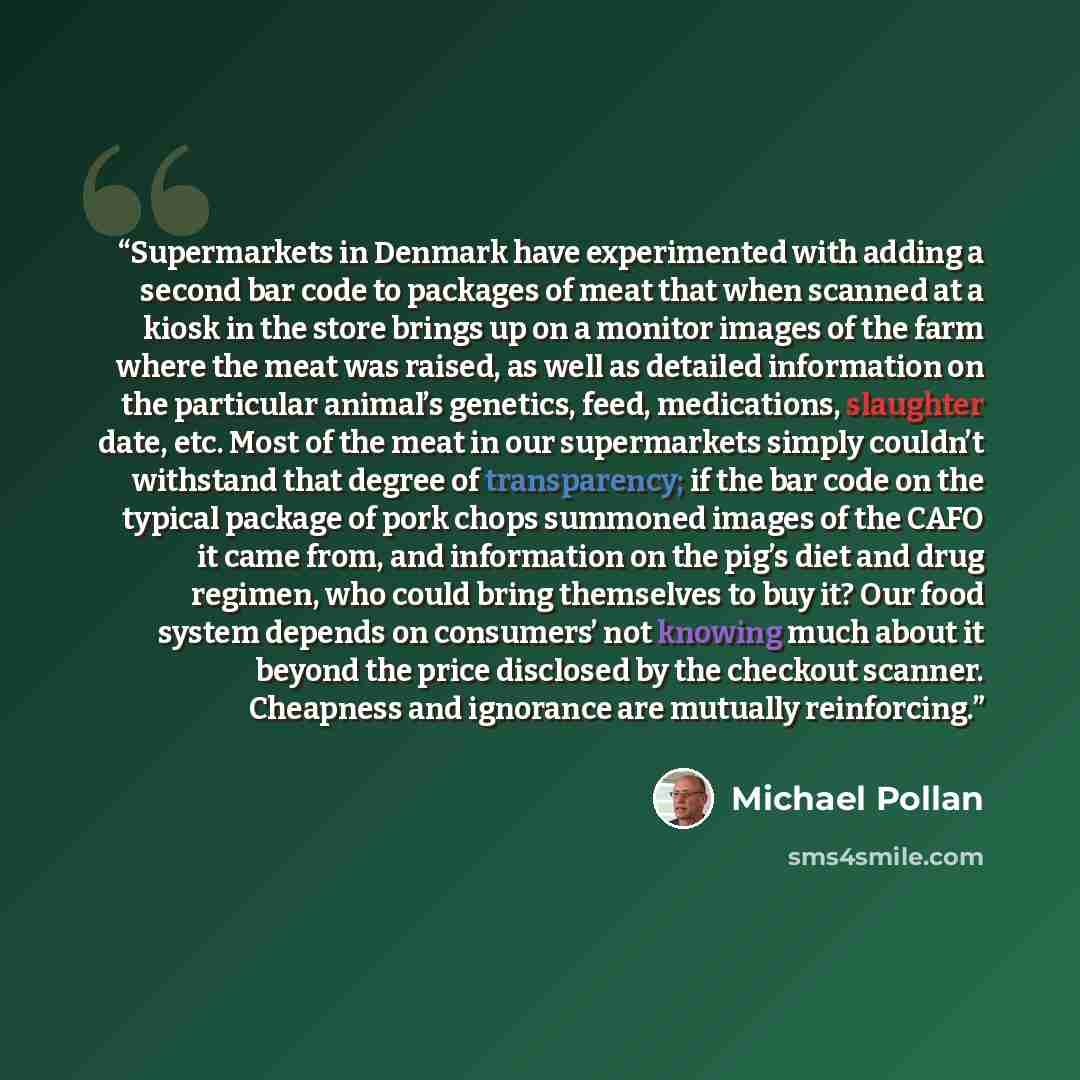 “Supermarkets in Denmark have experimented with adding a second bar code to packages of meat that when scanned at a kiosk in the store brings up on a monitor images of the farm where the meat was raised, as well as detailed information on the particular animal’s genetics, feed, medications…” quote by Michael Pollan