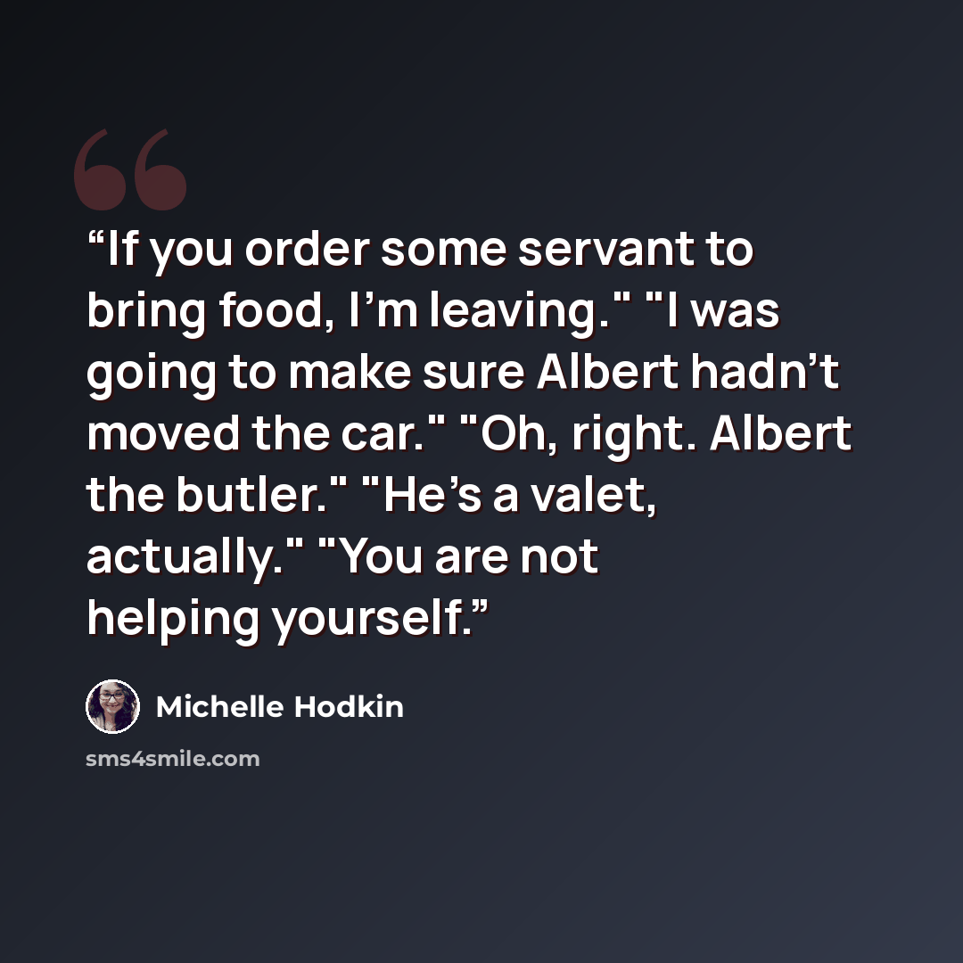 “If you order some servant to bring food, I'm leaving." "I was going to make sure Albert hadn't moved the car." "Oh, right. Albert the butler." "He's a valet, actually." "You are not helping yourself.” quote by Michelle Hodkin