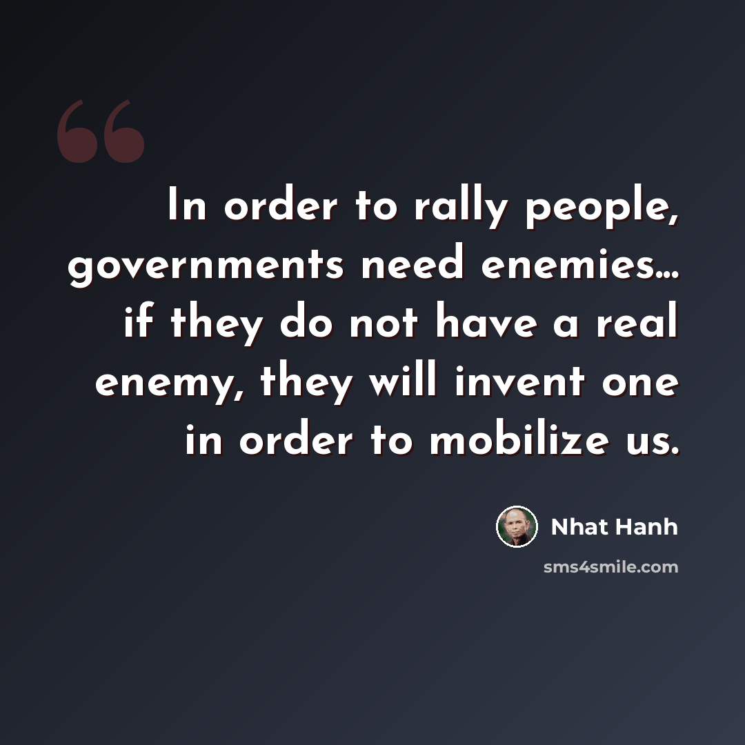 “In order to rally people, governments need enemies... if they do not have a real enemy, they will invent one in order to mobilize us.” quote by Nhat Hanh