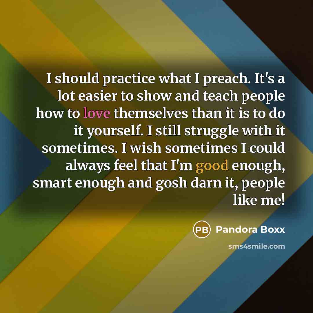 “I should practice what I preach. It's a lot easier to show and teach people how to love themselves than it is to do it yourself. I still struggle with it sometimes. I wish sometimes I could always feel that I'm good enough, smart enough and gosh darn it, people like me!” quote by Pandora Boxx