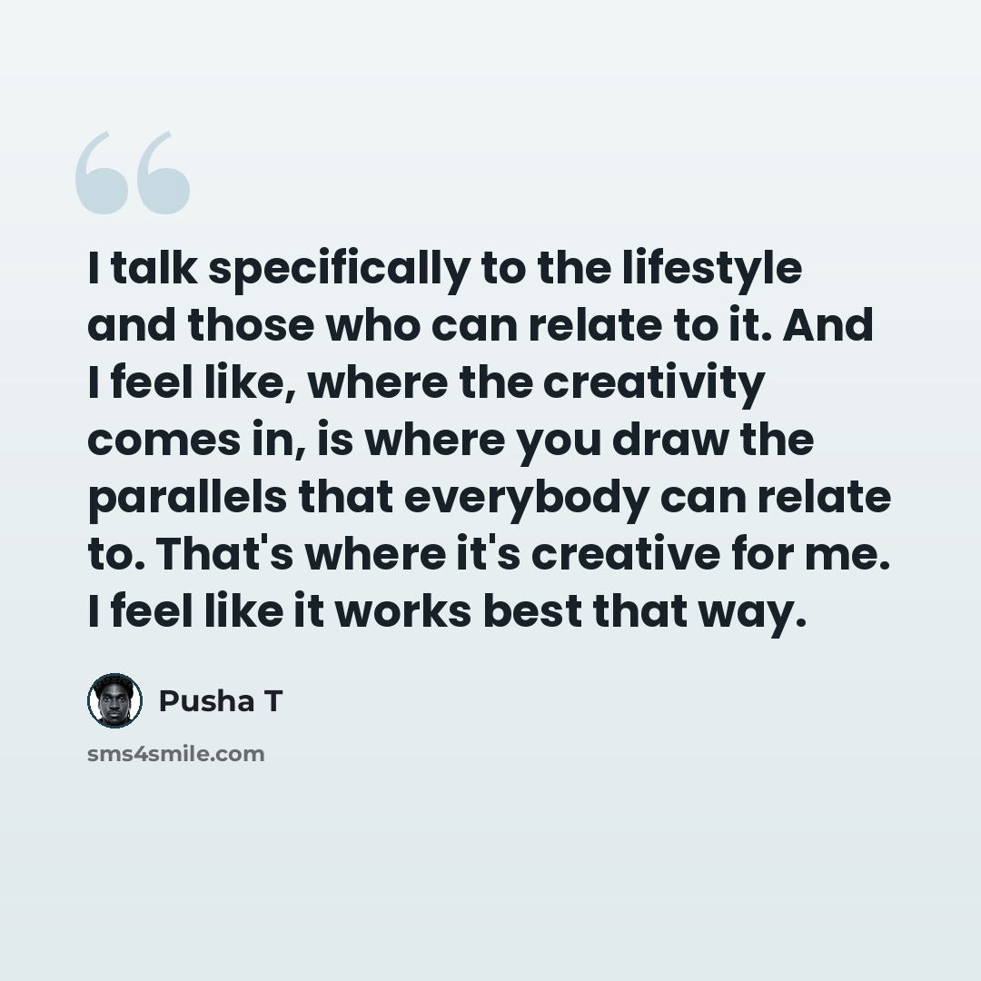 “I talk specifically to the lifestyle and those who can relate to it. And I feel like, where the creativity comes in, is where you draw the parallels that everybody can relate to. That's where it's creative for me. I feel like it works best that way.” quote by Pusha T