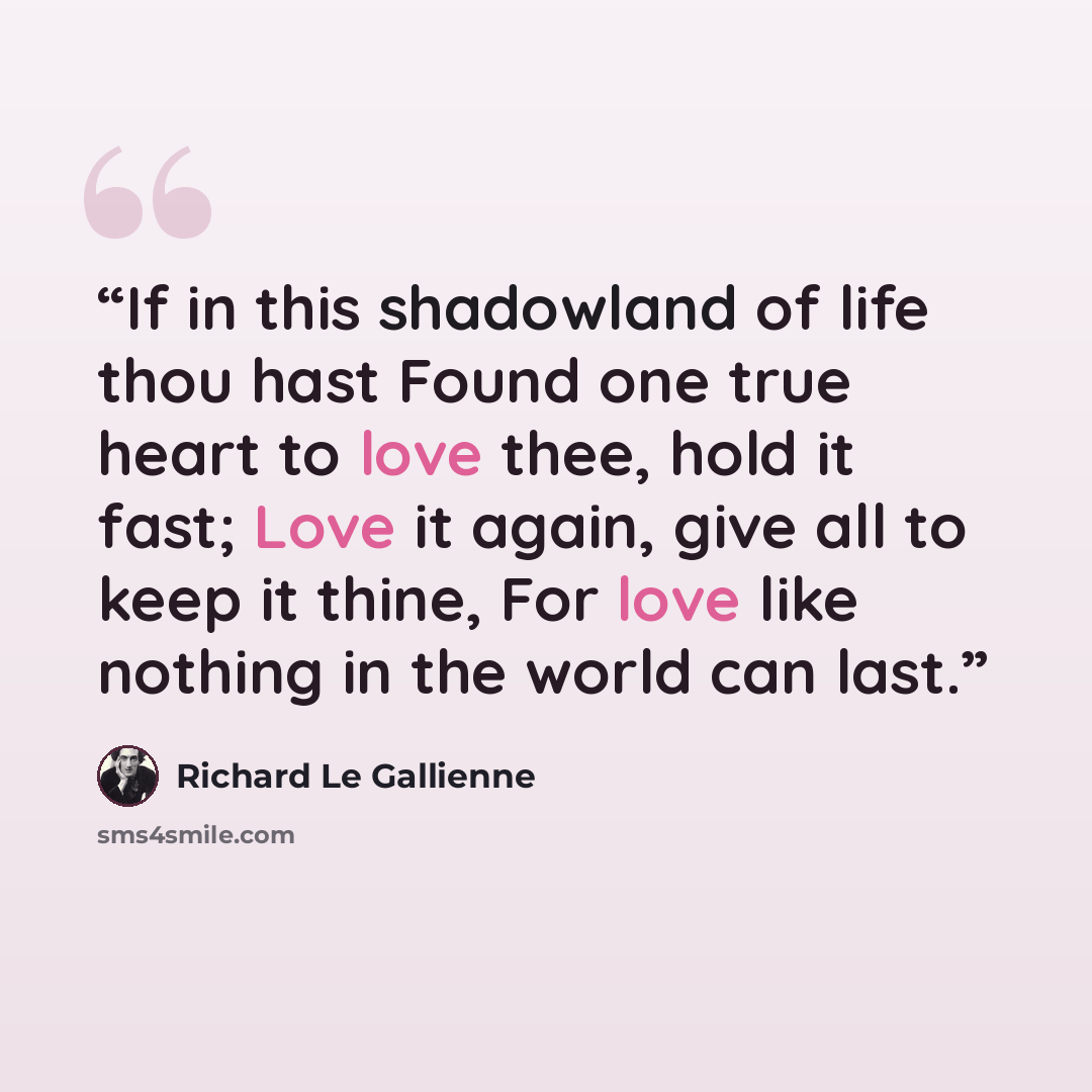“If in this shadowland of life thou hast Found one true heart to love thee, hold it fast; Love it again, give all to keep it thine, For love like nothing in the world can last.” quote by Richard Le Gallienne