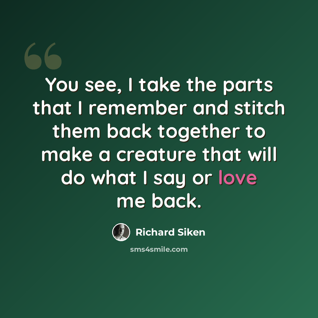 “You see, I take the parts that I remember and stitch them back together to make a creature that will do what I say or love me back.” quote by Richard Siken