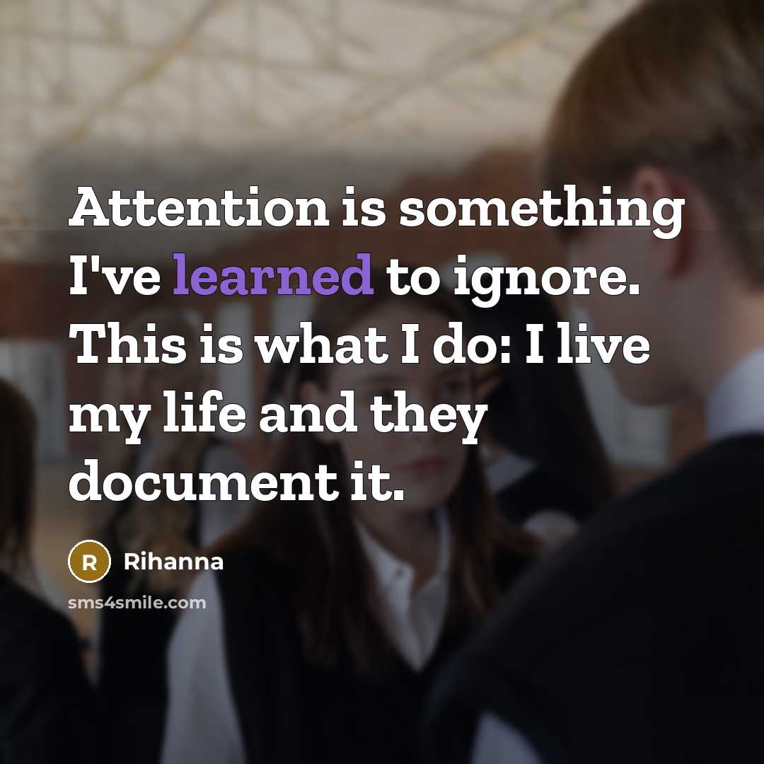 “Attention is something I've learned to ignore. This is what I do: I live my life and they document it.” quote by Rihanna
