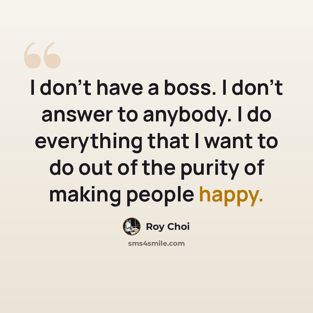 “I don't have a boss. I don't answer to anybody. I do everything that I want to do out of the purity of making people happy.” quote by Roy Choi