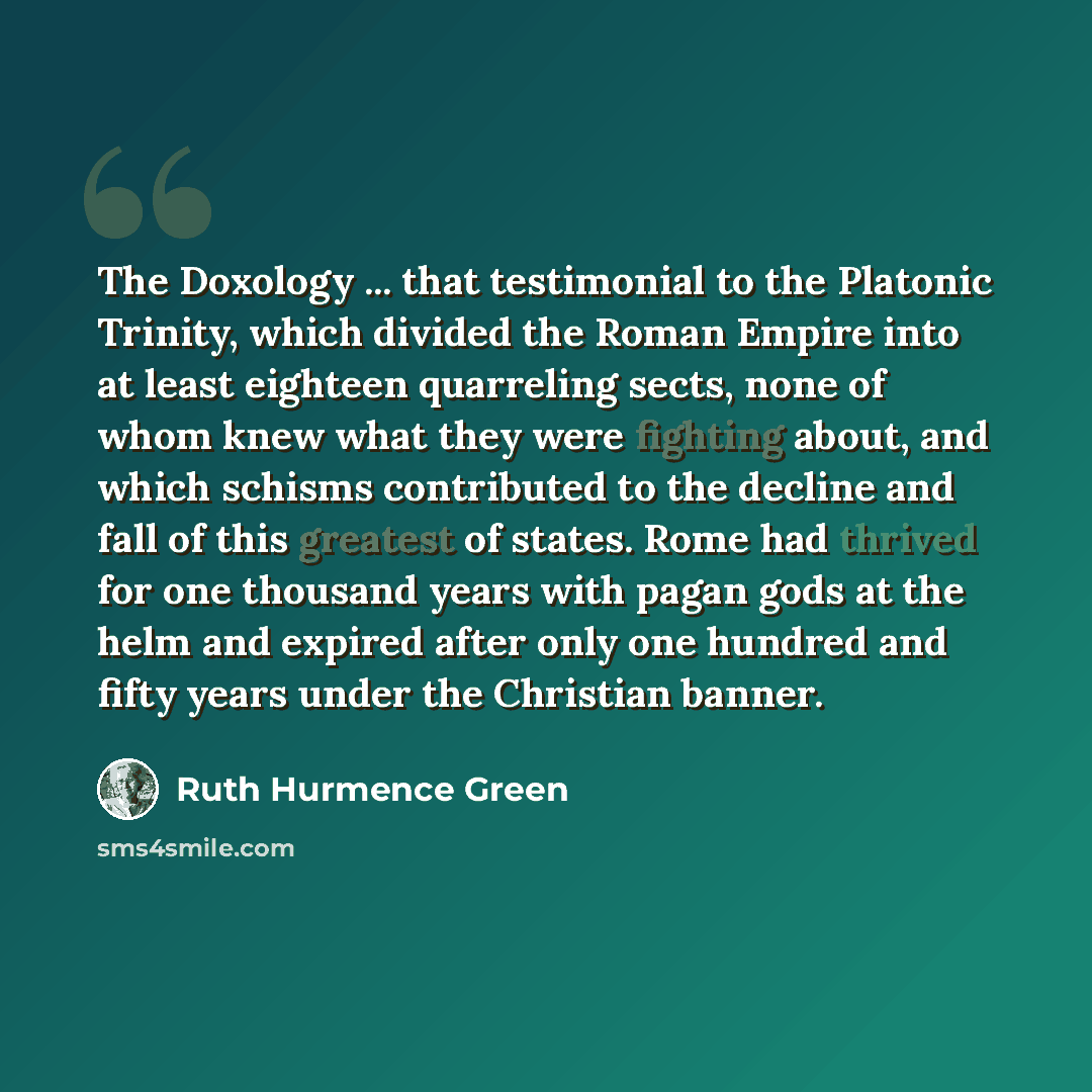 “The Doxology ... that testimonial to the Platonic Trinity, which divided the Roman Empire into at least eighteen quarreling sects, none of whom knew what they were fighting about, and which schisms contributed to the decline and fall of this greatest of states. Rome had thrived for one thousand…” quote by Ruth Hurmence Green