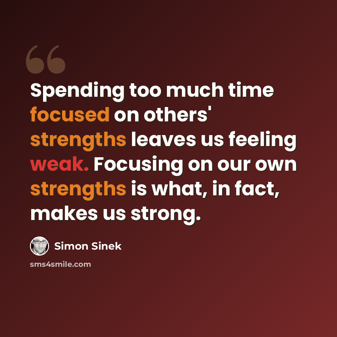 “Spending too much time focused on others' strengths leaves us feeling weak. Focusing on our own strengths is what, in fact, makes us strong.” quote by Simon Sinek
