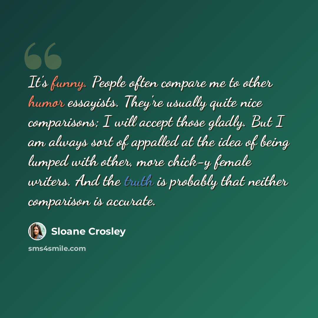 “It's funny. People often compare me to other humor essayists. They're usually quite nice comparisons; I will accept those gladly. But I am always sort of appalled at the idea of being lumped with other, more chick-y female writers. And the truth is probably that neither comparison is accurate.” quote by Sloane Crosley