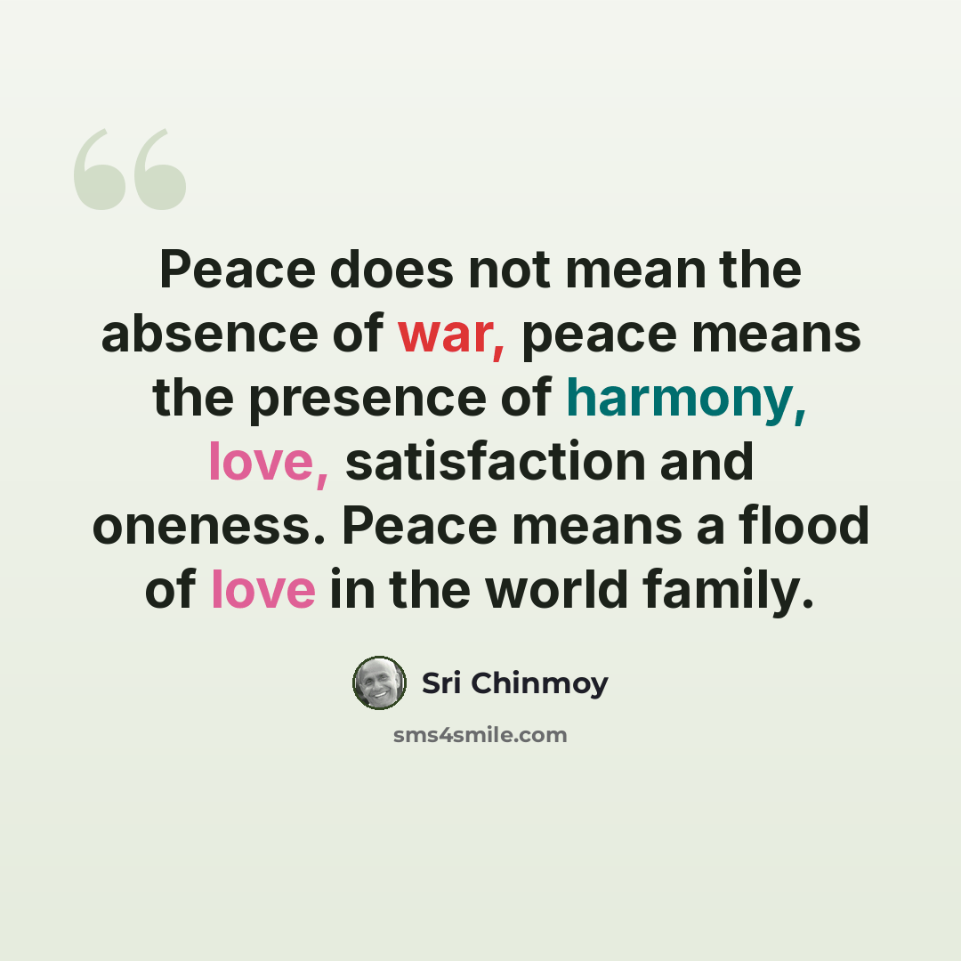 “Peace does not mean the absence of war, peace means the presence of harmony, love, satisfaction and oneness. Peace means a flood of love in the world family.” quote by Sri Chinmoy