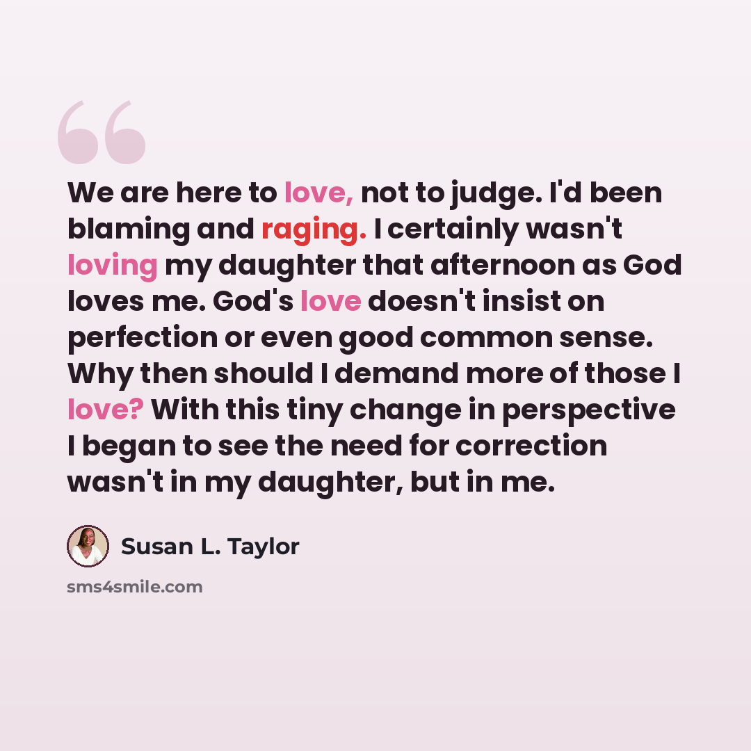 “We are here to love, not to judge. I'd been blaming and raging. I certainly wasn't loving my daughter that afternoon as God loves me. God's love doesn't insist on perfection or even good common sense. Why then should I demand more of those I love? With this tiny change in perspective I began to…” quote by Susan L. Taylor