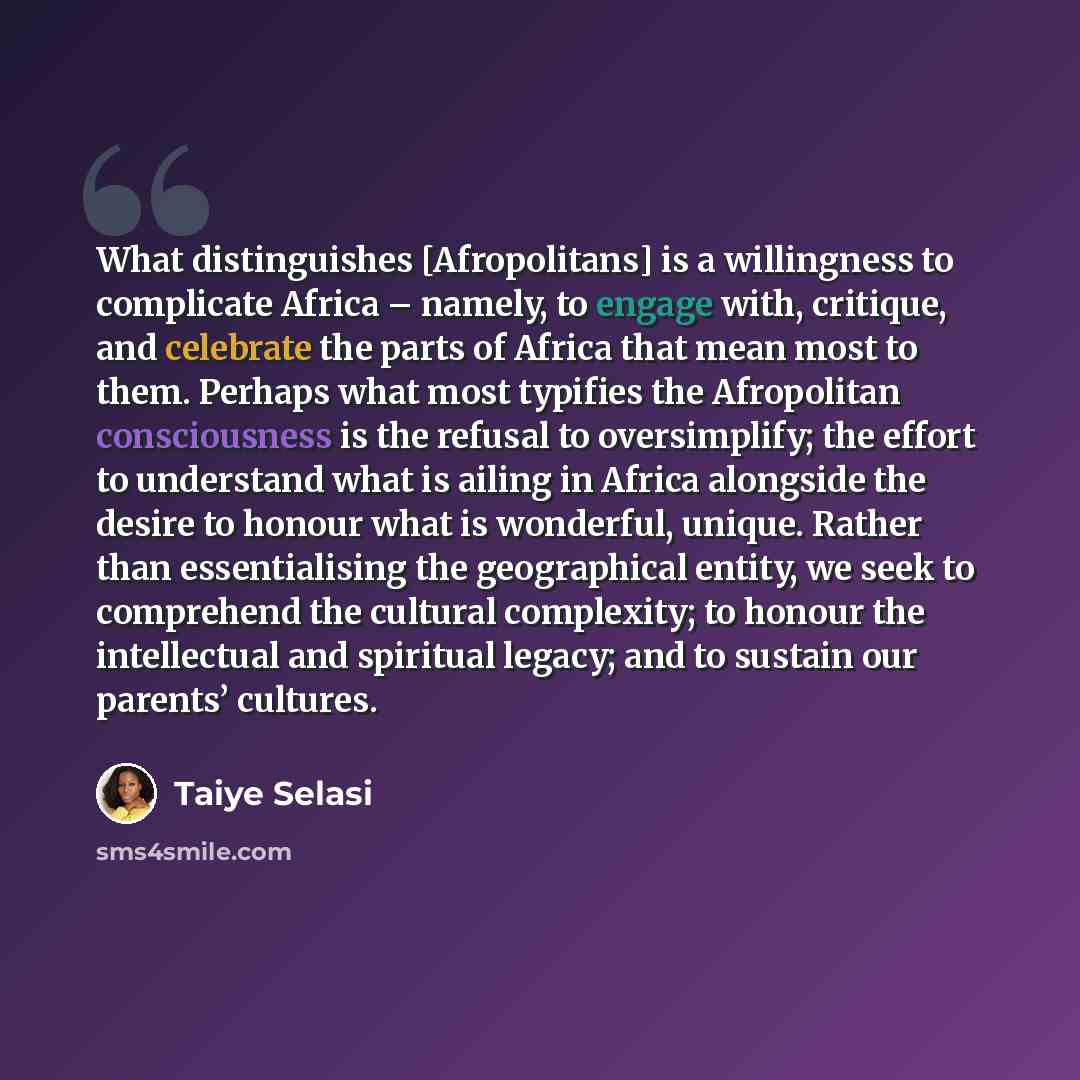 “What distinguishes [Afropolitans] is a willingness to complicate Africa – namely, to engage with, critique, and celebrate the parts of Africa that mean most to them. Perhaps what most typifies the Afropolitan consciousness is the refusal to oversimplify; the effort to understand what is ailing in…” quote by Taiye Selasi