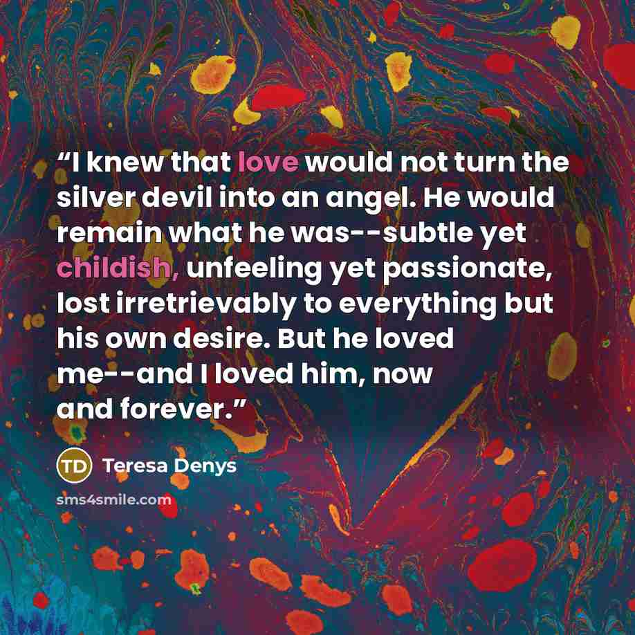 “I knew that love would not turn the silver devil into an angel. He would remain what he was--subtle yet childish, unfeeling yet passionate, lost irretrievably to everything but his own desire. But he loved me--and I loved him, now and forever.” quote by Teresa Denys