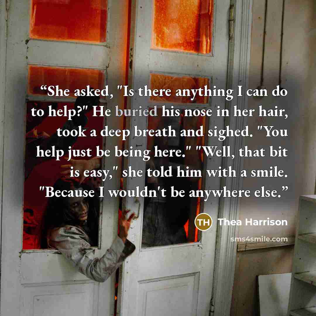 “She asked, "Is there anything I can do to help?" He buried his nose in her hair, took a deep breath and sighed. "You help just be being here." "Well, that bit is easy," she told him with a smile. "Because I wouldn't be anywhere else.” quote by Thea Harrison