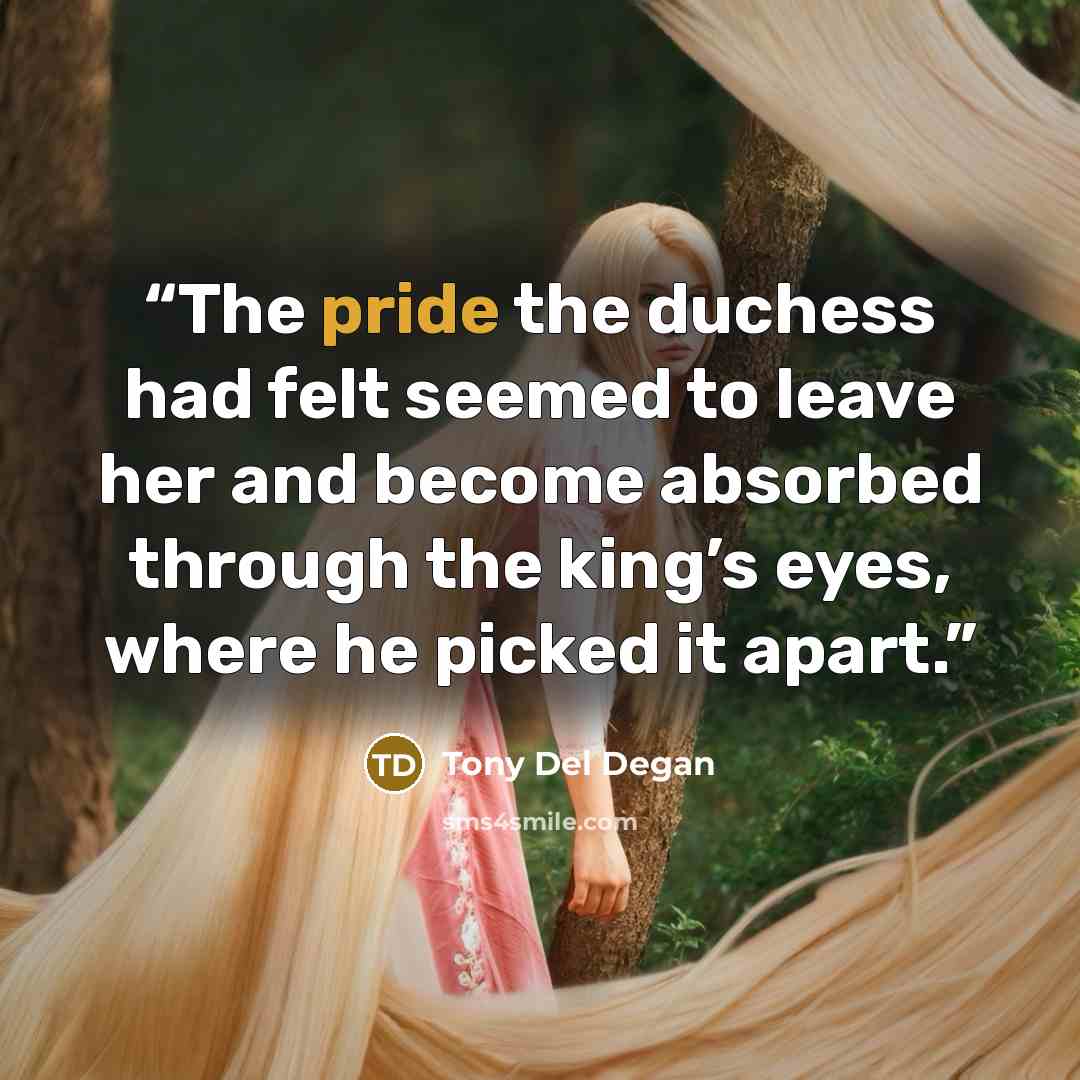 “The pride the duchess had felt seemed to leave her and become absorbed through the king’s eyes, where he picked it apart.” quote by Tony Del Degan