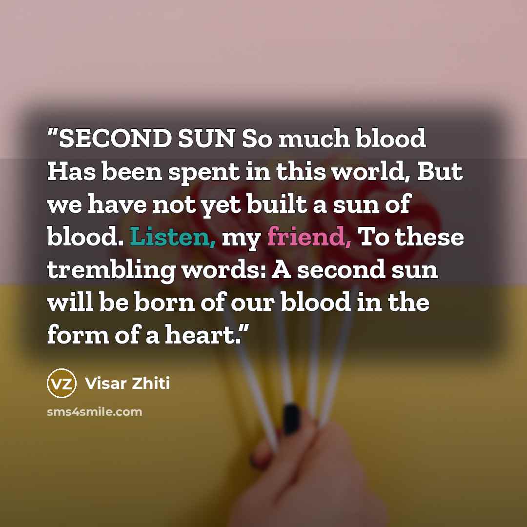 “SECOND SUN So much blood Has been spent in this world, But we have not yet built a sun of blood. Listen, my friend, To these trembling words: A second sun will be born of our blood in the form of a heart.” quote by Visar Zhiti