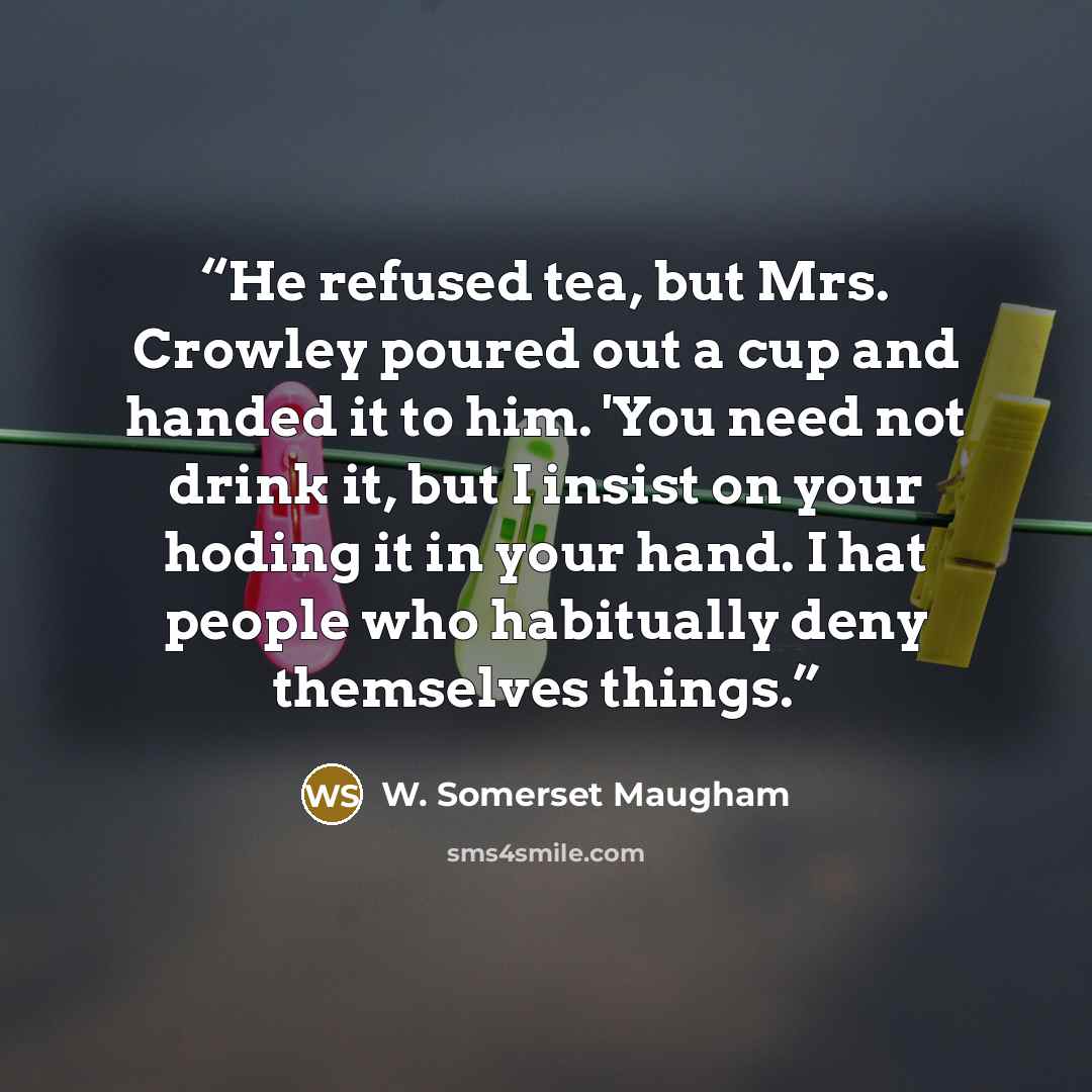 “He refused tea, but Mrs. Crowley poured out a cup and handed it to him. 'You need not drink it, but I insist on your hoding it in your hand. I hat people who habitually deny themselves things.” quote by W. Somerset Maugham