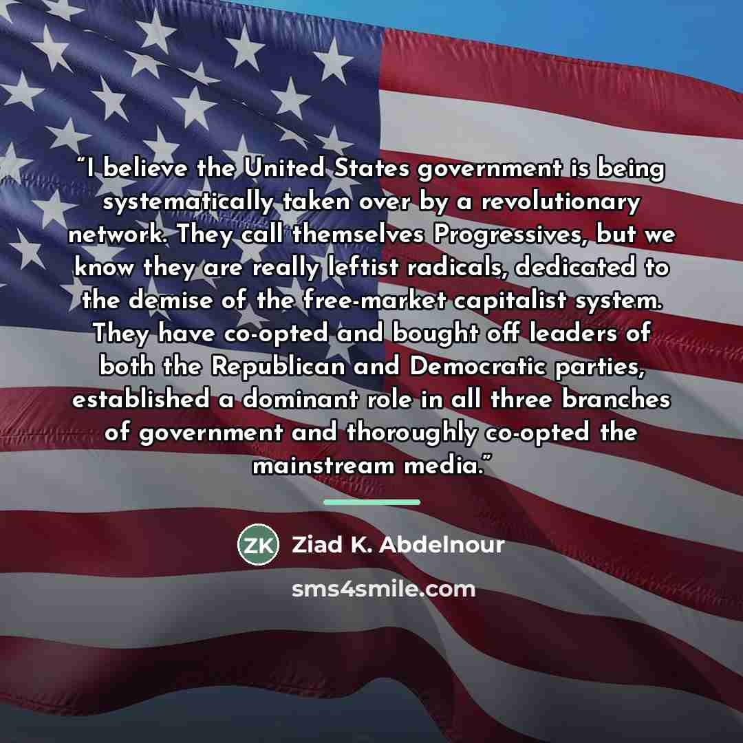 “I believe the United States government is being systematically taken over by a revolutionary network. They call themselves Progressives, but we know they are really leftist radicals, dedicated to the demise of the free-market capitalist system. They have co-opted and bought off leaders of both the…” quote by Ziad K. Abdelnour