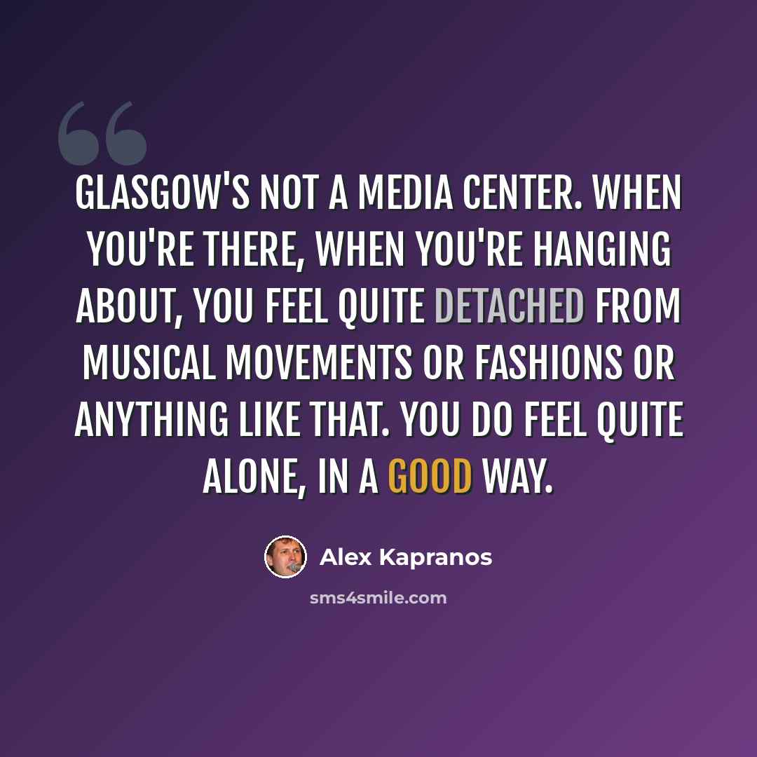 “Glasgow's not a media center. When you're there, when you're hanging about, you feel quite detached from musical movements or fashions or anything like that. You do feel quite alone, in a good way.” quote by Alex Kapranos