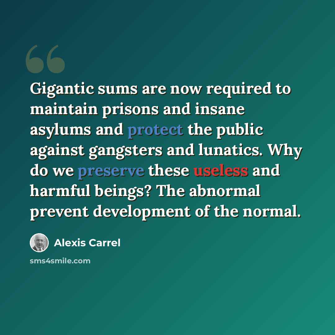 “Gigantic sums are now required to maintain prisons and insane asylums and protect the public against gangsters and lunatics. Why do we preserve these useless and harmful beings? The abnormal prevent development of the normal.” quote by Alexis Carrel