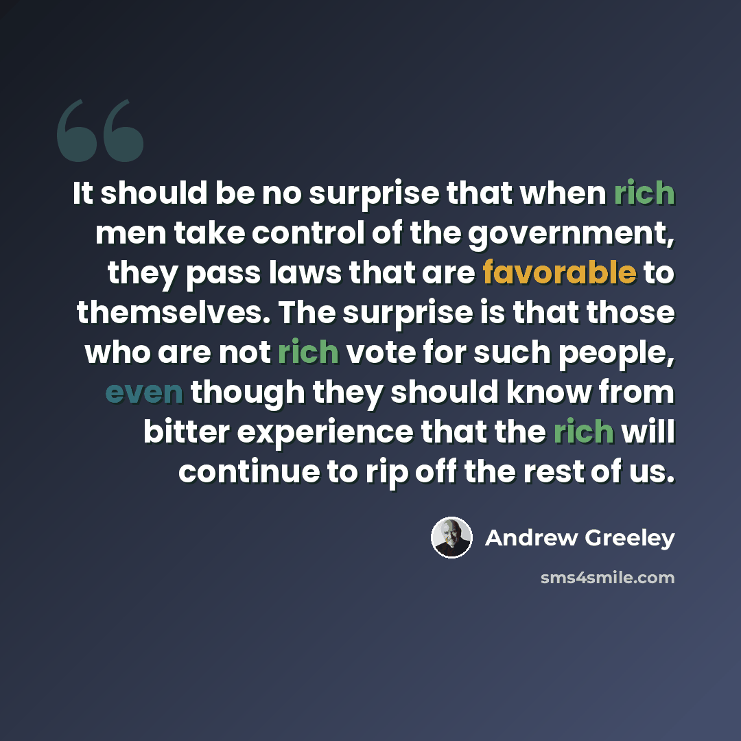 “It should be no surprise that when rich men take control of the government, they pass laws that are favorable to themselves. The surprise is that those who are not rich vote for such people, even though they should know from bitter experience that the rich will continue to rip off the rest of us.” quote by Andrew Greeley