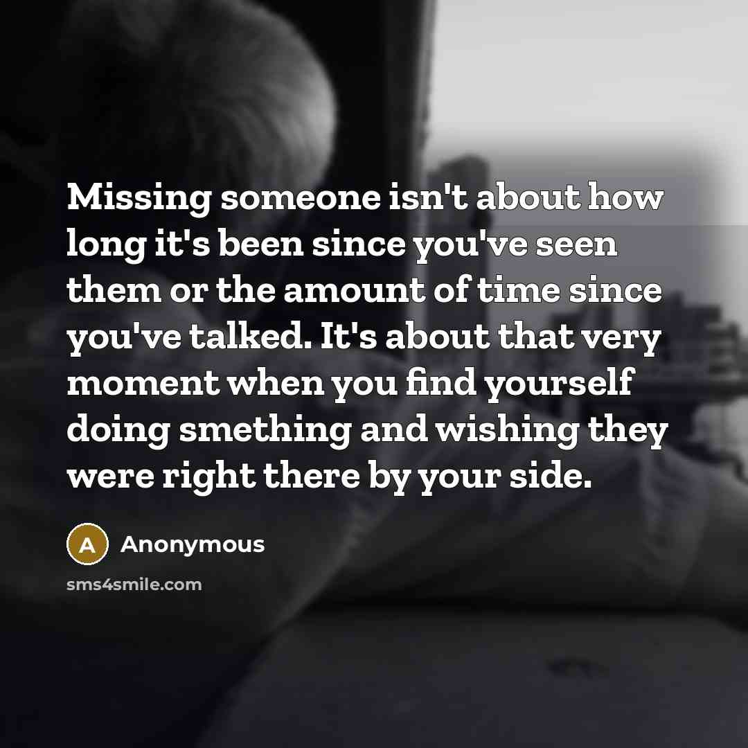 “Missing someone isn't about how long it's been since you've seen them or the amount of time since you've talked. It's about that very moment when you find yourself doing smething and wishing they were right there by your side.” quote by Anonymous