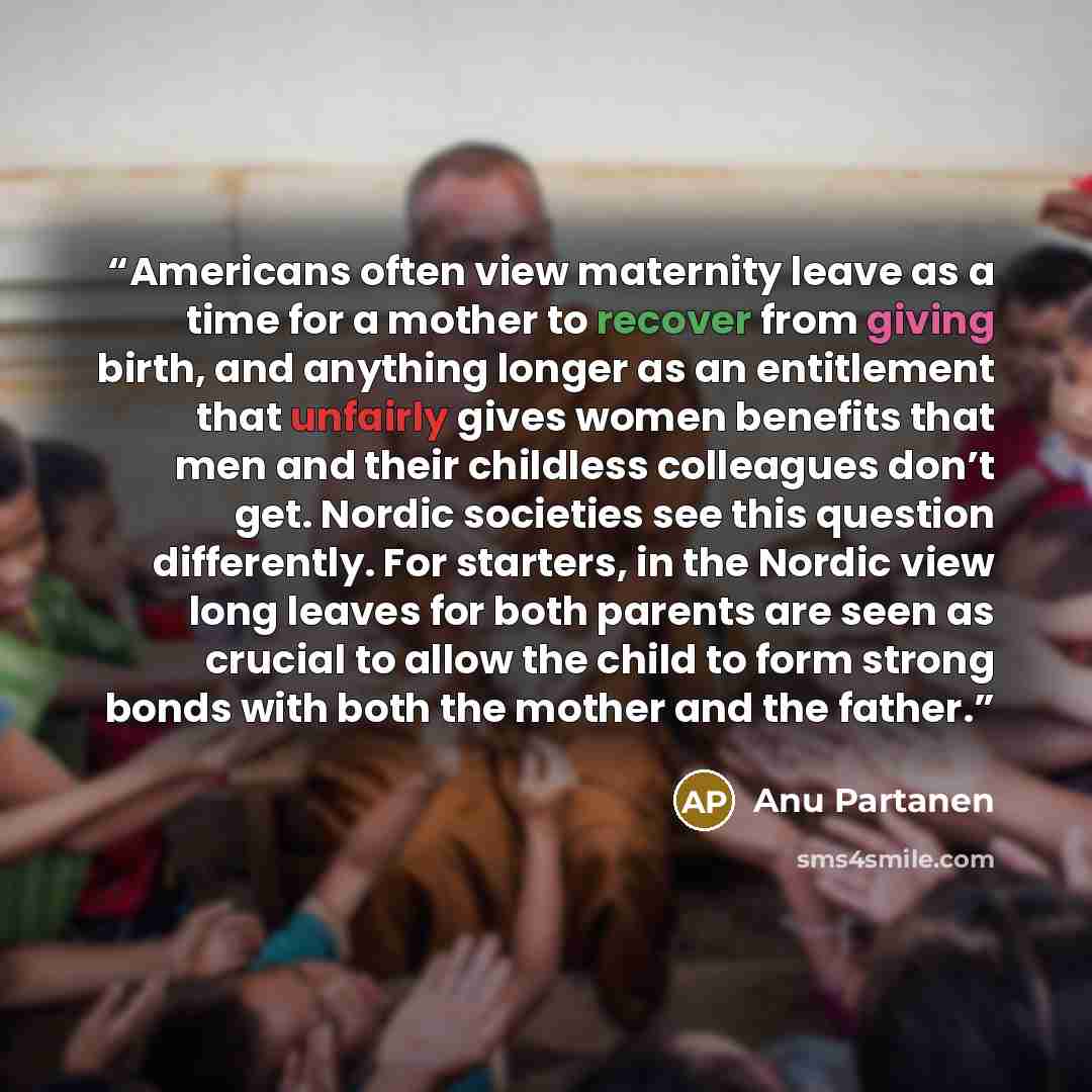 “Americans often view maternity leave as a time for a mother to recover from giving birth, and anything longer as an entitlement that unfairly gives women benefits that men and their childless colleagues don’t get. Nordic societies see this question differently. For starters, in the Nordic view…” quote by Anu Partanen