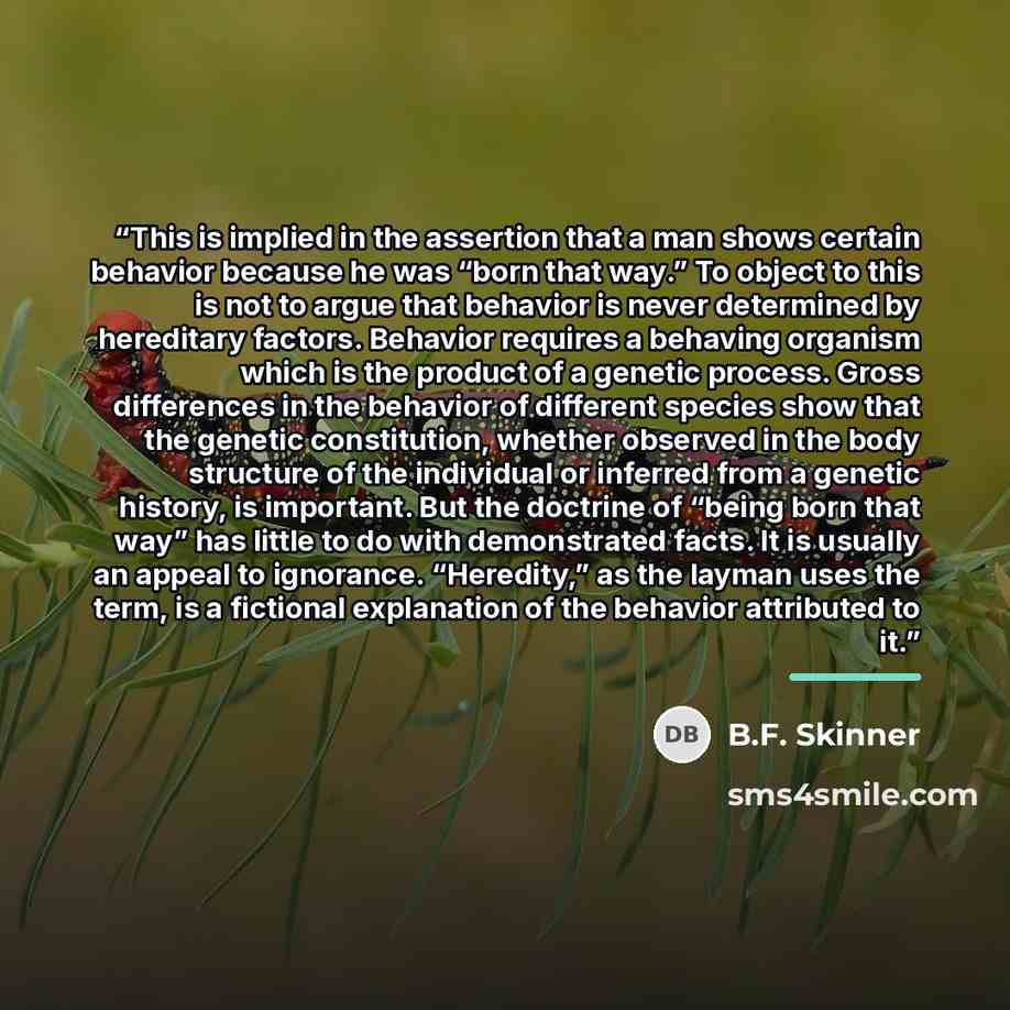“This is implied in the assertion that a man shows certain behavior because he was “born that way.” To object to this is not to argue that behavior is never determined by hereditary factors. Behavior requires a behaving organism which is the product of a genetic process. Gross differences in the…” quote by B.F. Skinner