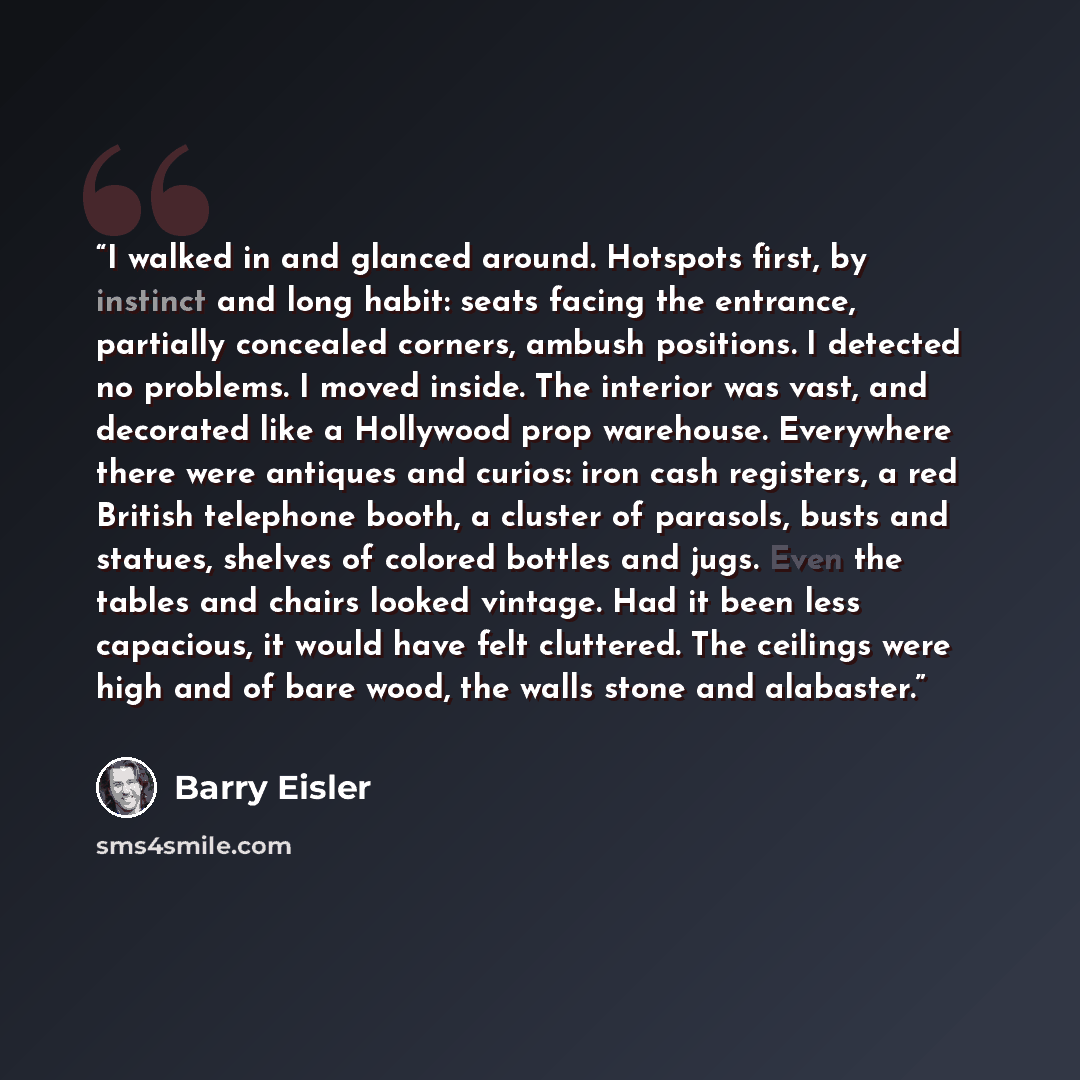 “I walked in and glanced around. Hotspots first, by instinct and long habit: seats facing the entrance, partially concealed corners, ambush positions. I detected no problems. I moved inside. The interior was vast, and decorated like a Hollywood prop warehouse. Everywhere there were antiques and…” quote by Barry Eisler